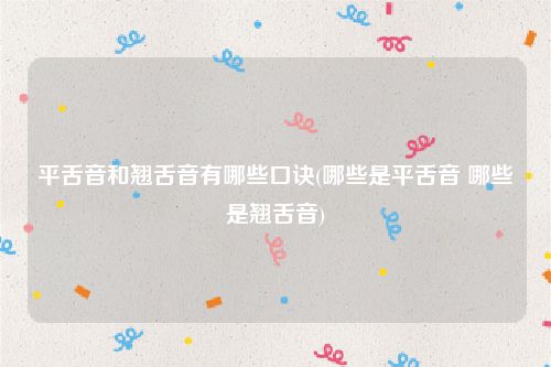 平舌音和翘舌音有哪些口诀(哪些是平舌音 哪些是翘舌音)