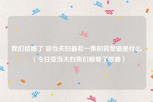 我们结婚了 亚当夫妇最后一集的背景曲是什么（今日亚当夫妇我们相爱了歌曲）
