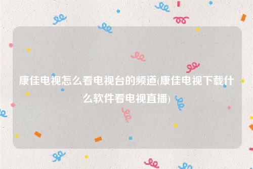 康佳电视怎么看电视台的频道(康佳电视下载什么软件看电视直播)