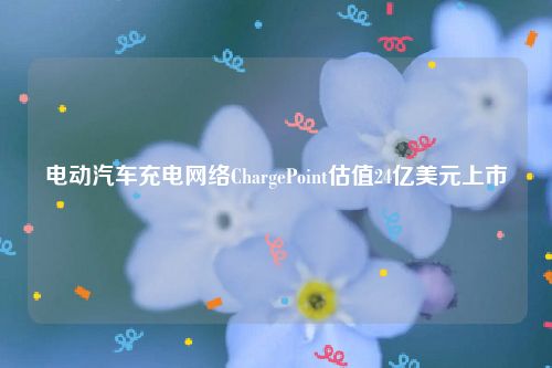 电动汽车充电网络ChargePoint估值24亿美元上市