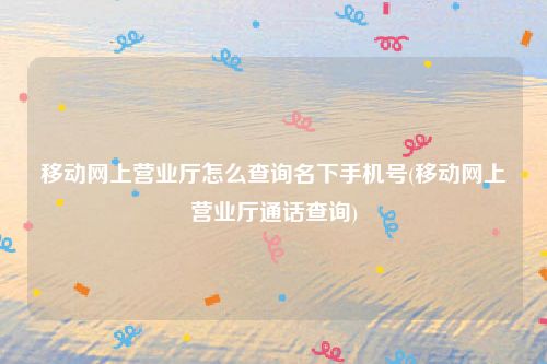 移动网上营业厅怎么查询名下手机号(移动网上营业厅通话查询)
