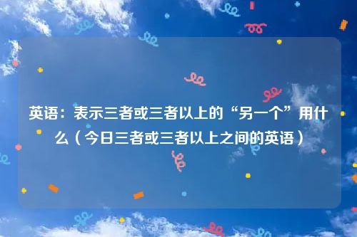 英语：表示三者或三者以上的“另一个”用什么（今日三者或三者以上之间的英语）