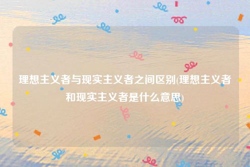 理想主义者与现实主义者之间区别(理想主义者和现实主义者是什么意思)
