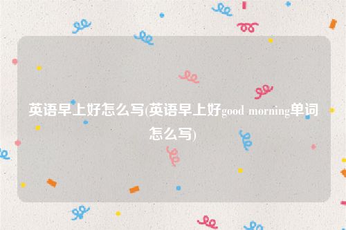 英语早上好怎么写(英语早上好good morning单词怎么写)