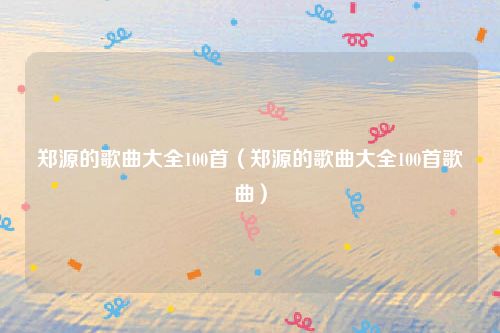 郑源的歌曲大全100首（郑源的歌曲大全100首歌曲）