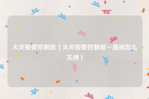 火灾报警控制器(火灾报警控制器一直响怎么关闭)