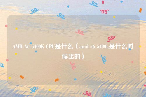 AMD A6-5400K CPU是什么(amd a6-5400k是什么时候出的)