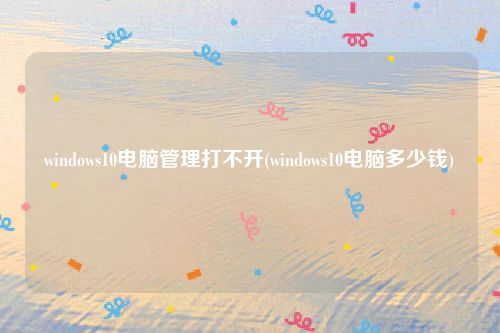 windows10电脑管理打不开(windows10电脑多少钱)