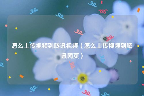 怎么上传视频到腾讯视频（怎么上传视频到腾讯网页）