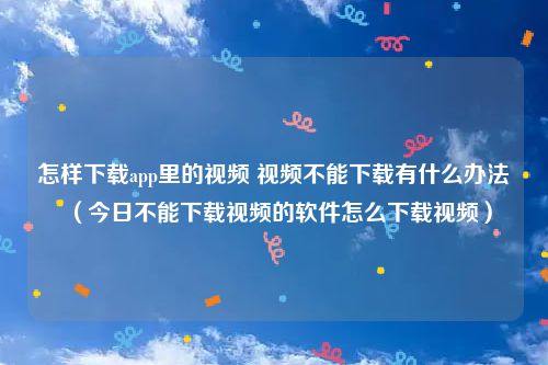 怎样下载app里的视频 视频不能下载有什么办法（今日不能下载视频的软件怎么下载视频）