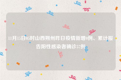 11月15日05时山西朔州昨日疫情新增0例、累计报告阳性感染者确诊57例