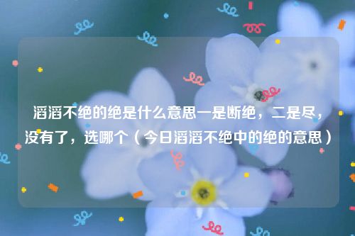 滔滔不绝的绝是什么意思一是断绝,二是尽,没有了,选哪个(今日滔滔不绝中的绝的意思)