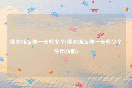 俄罗斯转体一天多少个(俄罗斯转体一天多少个练出腹肌)