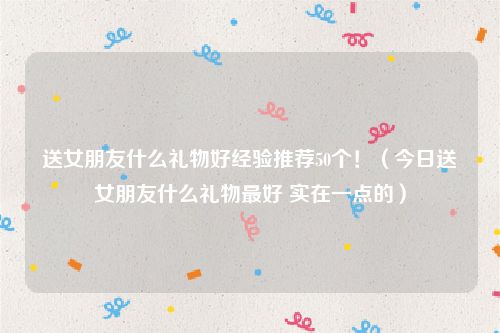 送女朋友什么礼物好经验推荐50个！（今日送女朋友什么礼物最好 实在一点的）