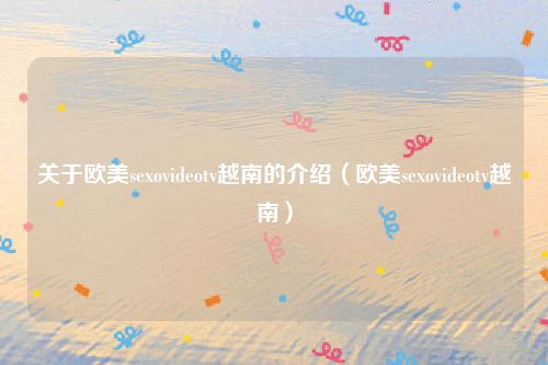 关于欧美sexovideotv越南的介绍（欧美sexovideotv越南）