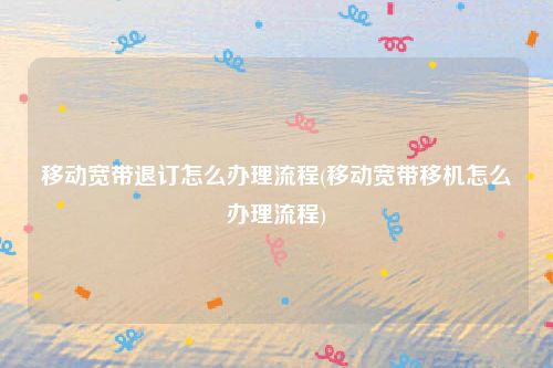 移动宽带退订怎么办理流程(移动宽带移机怎么办理流程)