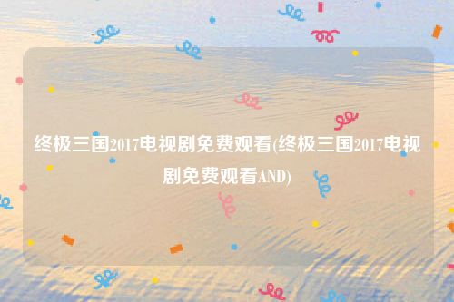 终极三国2017电视剧免费观看(终极三国2017电视剧免费观看AND)