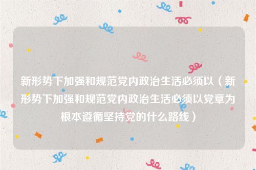 新形势下加强和规范党内政治生活必须以（新形势下加强和规范党内政治生活必须以党章为根本遵循坚持党的什么路线）