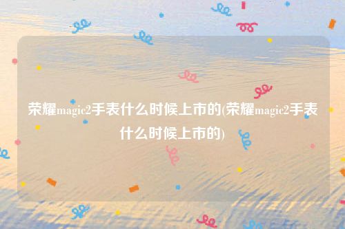 荣耀magic2手表什么时候上市的(荣耀magic2手表什么时候上市的)