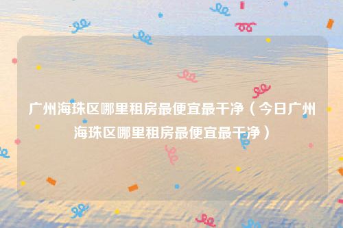 广州海珠区哪里租房最便宜最干净(今日广州海珠区哪里租房最便宜最干净)
