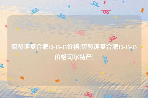 硫酸钾复合肥15-15-15价格(硫酸钾复合肥15-15-15价格司尔特产)