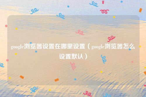 google浏览器设置在哪里设置（google浏览器怎么设置默认）