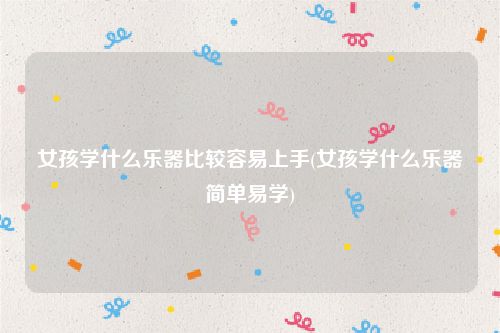 女孩学什么乐器比较容易上手(女孩学什么乐器简单易学)