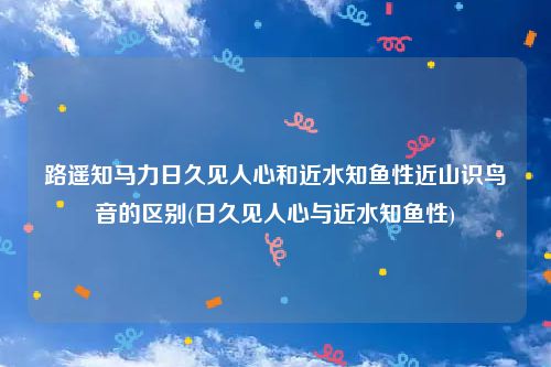 路遥知马力日久见人心和近水知鱼性近山识鸟音的区别(日久见人心与近水知鱼性)