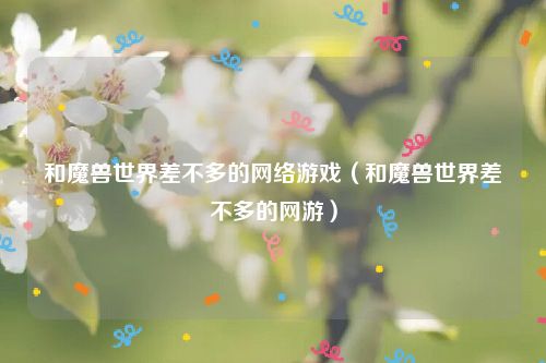 和魔兽世界差不多的网络游戏(和魔兽世界差不多的网游)