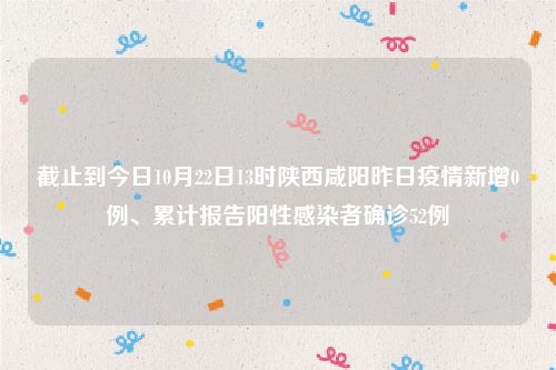 截止到今日10月22日13时陕西咸阳昨日疫情新增0例、累计报告阳性感染者确诊52例