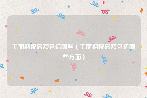 工商纳税总额包括哪些(工商纳税总额包括哪些方面)
