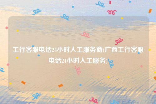 工行客服电话24小时人工服务商(广西工行客服电话24小时人工服务)