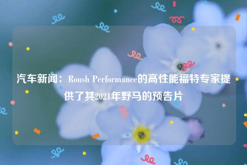 汽车新闻:Roush Performance的高性能福特专家提供了其2021年野马的预告片
