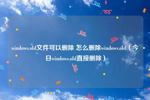 windows.old文件可以删除 怎么删除windows.old(今日windows.old直接删除)