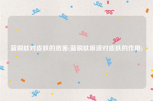 蓝铜肽对皮肤的危害(蓝铜肽原液对皮肤的作用)