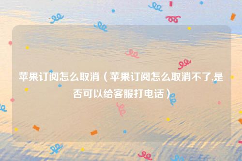 苹果订阅怎么取消（苹果订阅怎么取消不了,是否可以给客服打电话）