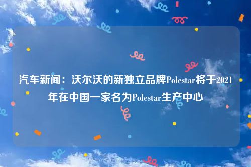 汽车新闻：沃尔沃的新独立品牌Polestar将于2021年在中国一家名为Polestar生产中心