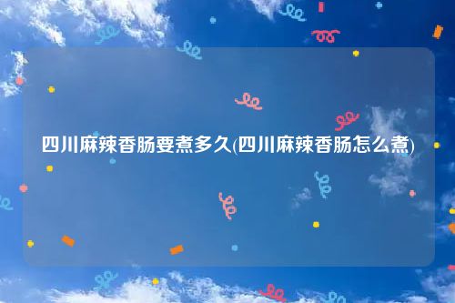 四川麻辣香肠要煮多久(四川麻辣香肠怎么煮)