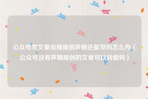 公众号发文章出现原创声明还能发吗怎么办(公众号没有声明原创的文章可以转载吗)
