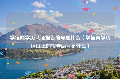 学信网学历认证报告编号是什么（学信网学历认证上的报告编号是什么）