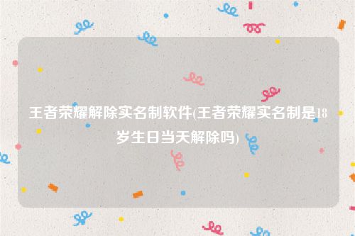王者荣耀解除实名制软件(王者荣耀实名制是18岁生日当天解除吗)