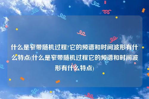 什么是窄带随机过程?它的频谱和时间波形有什么特点(什么是窄带随机过程它的频谱和时间波形有什么特点)