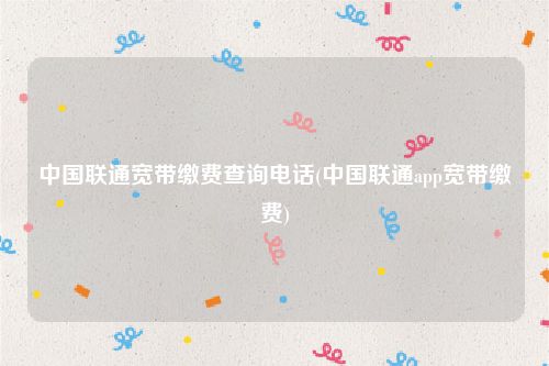 中国联通宽带缴费查询电话(中国联通app宽带缴费)