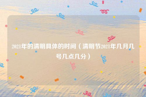 2021年的清明具体的时间(清明节2021年几月几号几点几分)