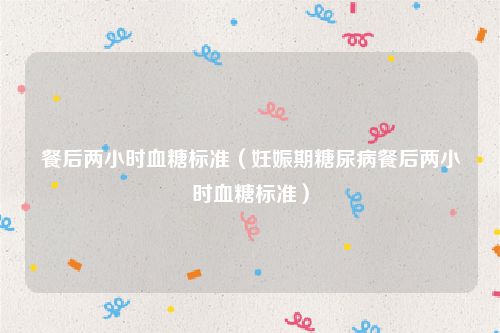 餐后两小时血糖标准(妊娠期糖尿病餐后两小时血糖标准)