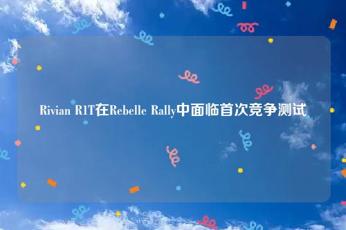 Rivian R1T在Rebelle Rally中面临首次竞争测试