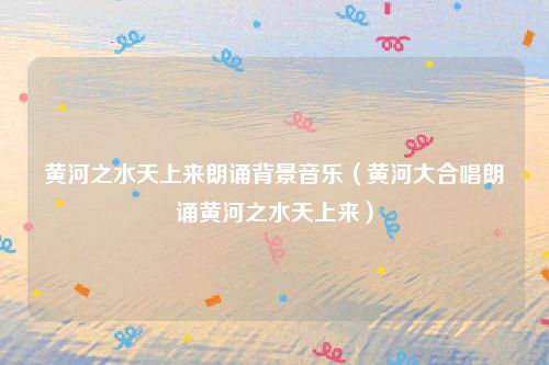 黄河之水天上来朗诵背景音乐(黄河大合唱朗诵黄河之水天上来)