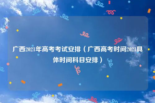 广西2021年高考考试安排（广西高考时间2021具体时间科目安排）