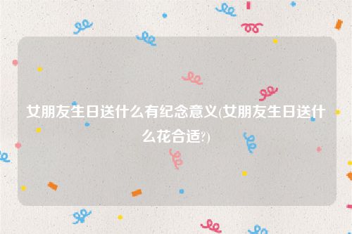 女朋友生日送什么有纪念意义(女朋友生日送什么花合适?)