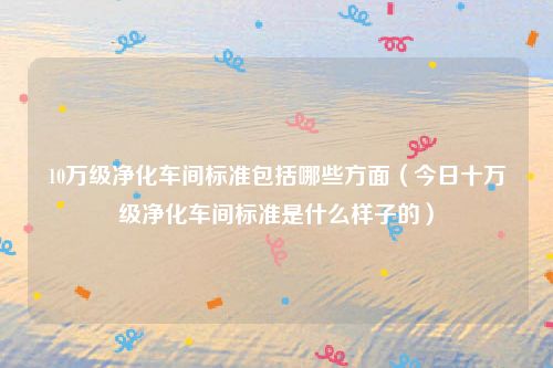 10万级净化车间标准包括哪些方面（今日十万级净化车间标准是什么样子的）
